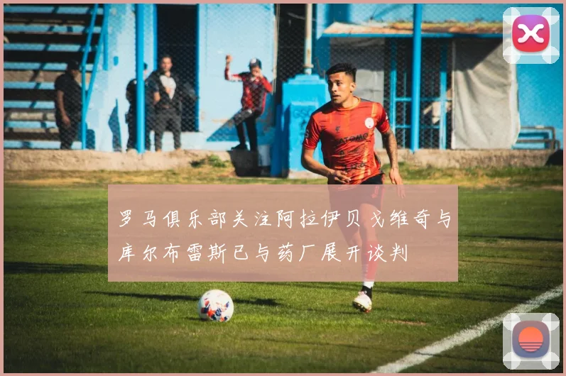 罗马俱乐部关注阿拉伊贝戈维奇与库尔布雷斯已与药厂展开谈判