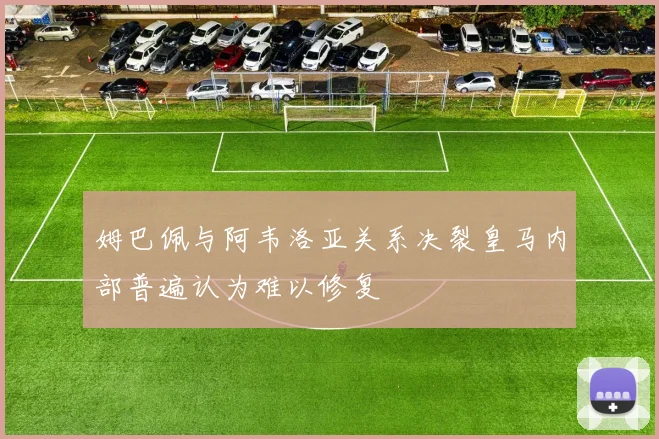 姆巴佩与阿韦洛亚关系决裂皇马内部普遍认为难以修复