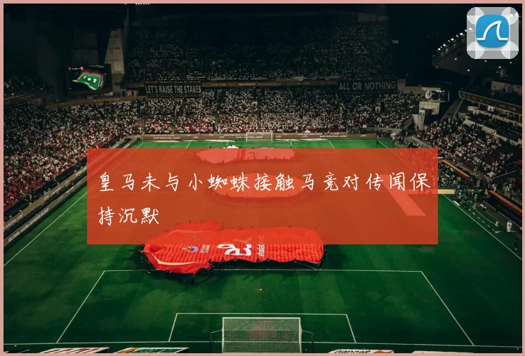 皇马未与小蜘蛛接触马竞对传闻保持沉默
