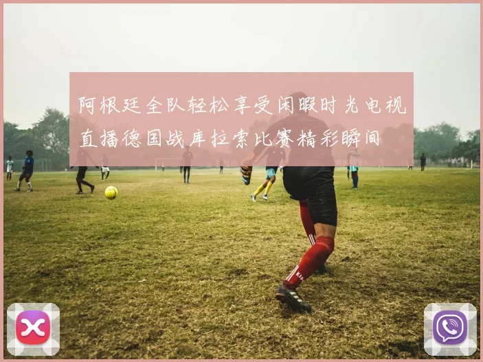 阿根廷全队轻松享受闲暇时光电视直播德国战库拉索比赛精彩瞬间