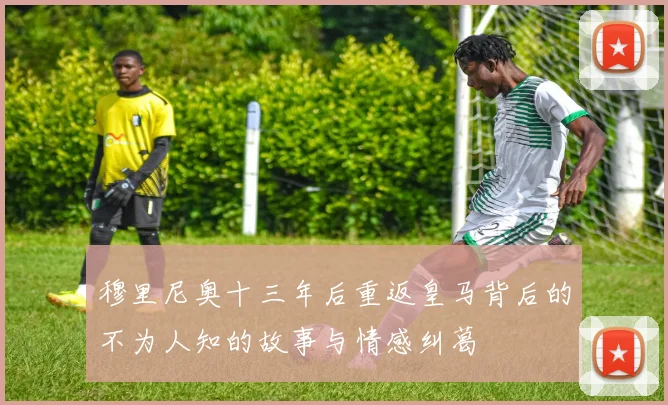 穆里尼奥十三年后重返皇马背后的不为人知的故事与情感纠葛