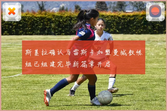 斯基拉确认马雷斯卡加盟曼城教练组已组建完毕新篇章开启