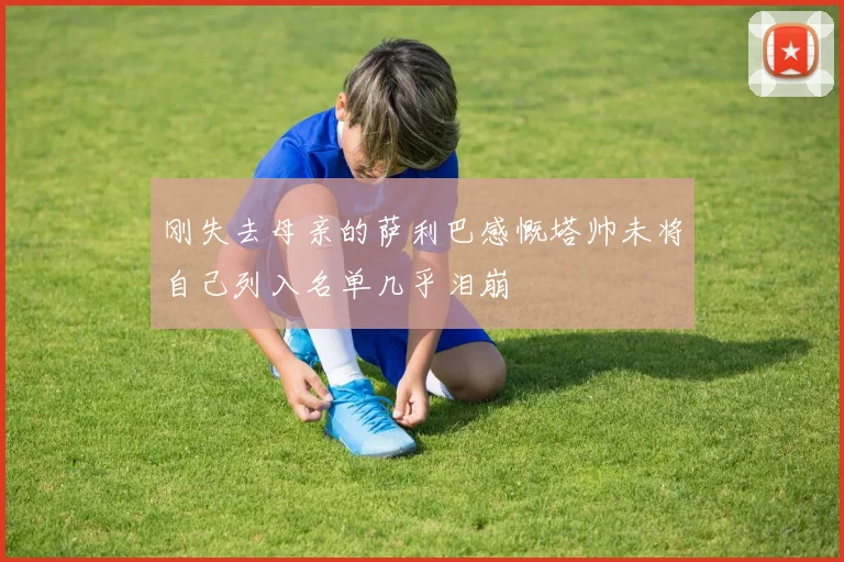 刚失去母亲的萨利巴感慨塔帅未将自己列入名单几乎泪崩