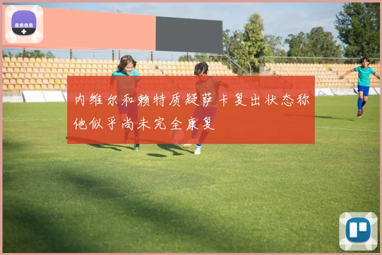 内维尔和赖特质疑萨卡复出状态称他似乎尚未完全康复