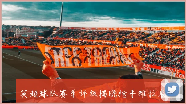 英超球队赛季评级揭晓枪手维拉表现优异曼联尚可利物浦切尔西热刺需努力