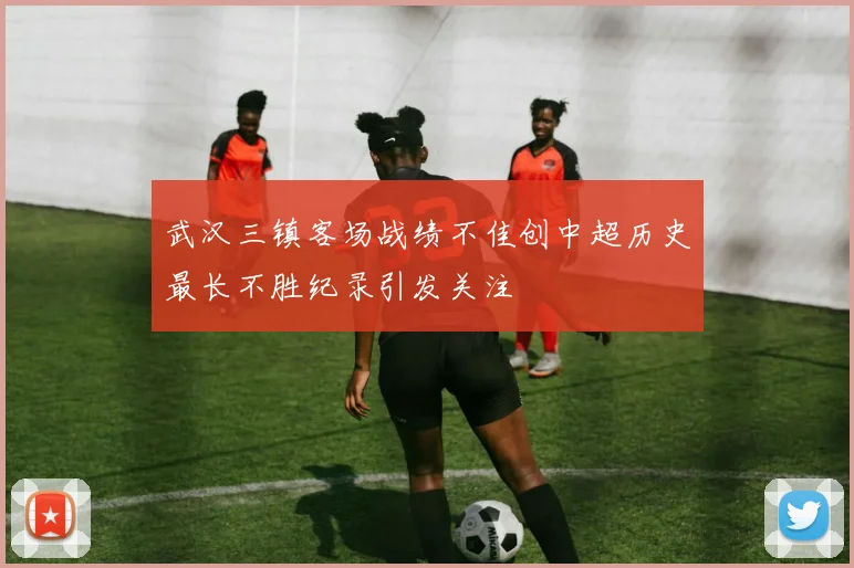 武汉三镇客场战绩不佳创中超历史最长不胜纪录引发关注