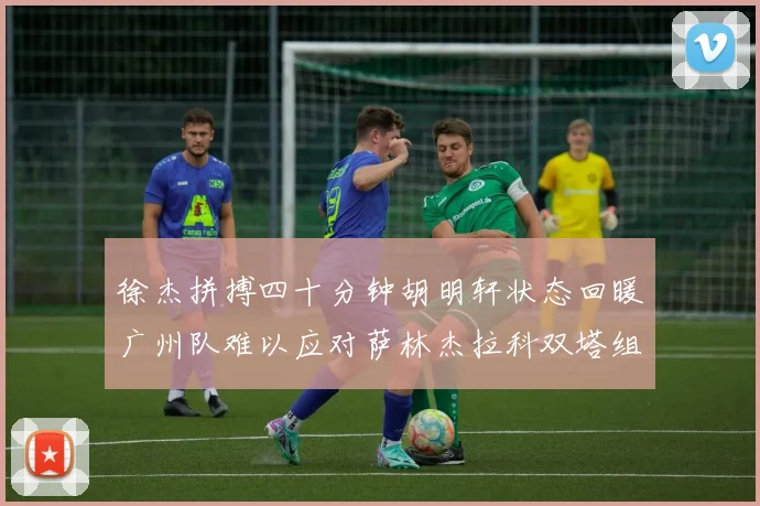 徐杰拼搏四十分钟胡明轩状态回暖广州队难以应对萨林杰拉科双塔组合